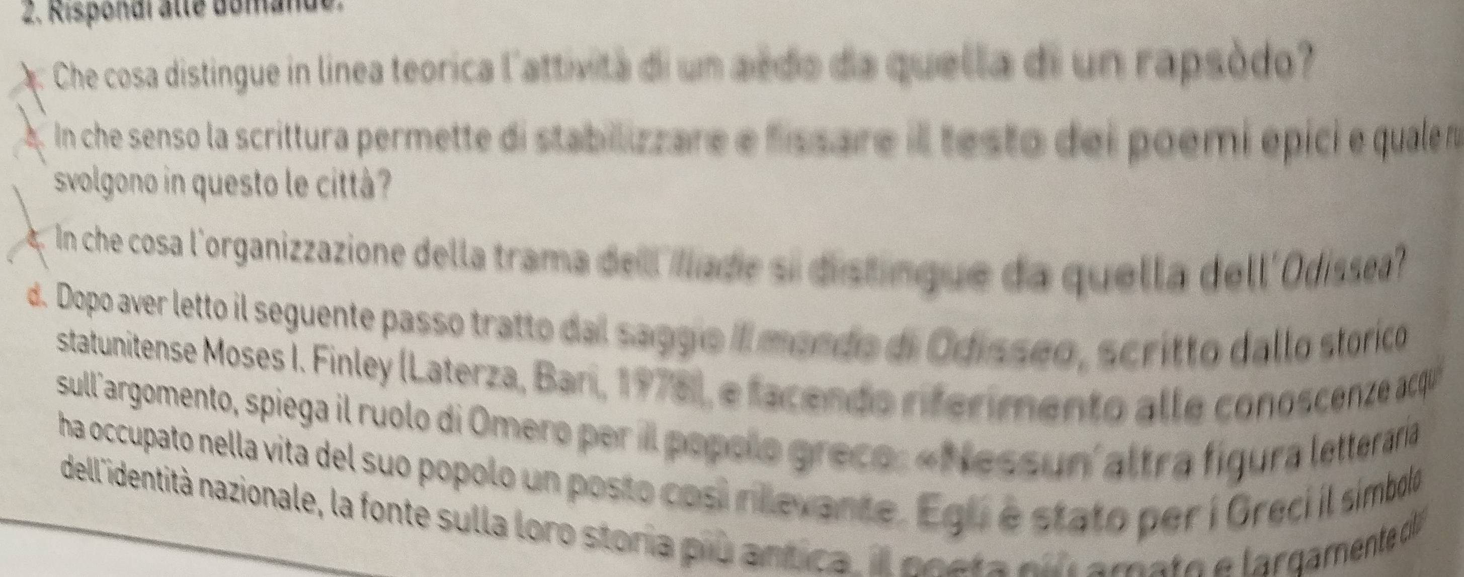 Risponai alte domande. 
Che cosa distingue in línea teorica l'attivita di un ardo da quella di un rapsódo? 
In che senso la scrittura permette di stabilizzare e fissare il testo dei poemi épici e qualen 
svolgono in questo le cittá? 
In che cosa l'organizzazione della trama del Ilade si distingue da quella dell'Odissea 
d. Dopo aver letto il seguente passo tratto dal saggio II mendo di Odissão, scritto dallo storico 
statunitense Moses I. Finley (Laterza, Ban, 1976), e facendo rferimento alle conoscenze acqu 
sull'argomento, spiega il ruolo di Omero per il popolo greco: «Nessun' altra figura letteraría 
ha occupato nella vita del suo popolo un posto cosi rilevante. Egu é stato per í Grecí l símbolo 
dell identità nazionale, la fonte sulla loro storía piu antica. I neeta nn amato e largamente d