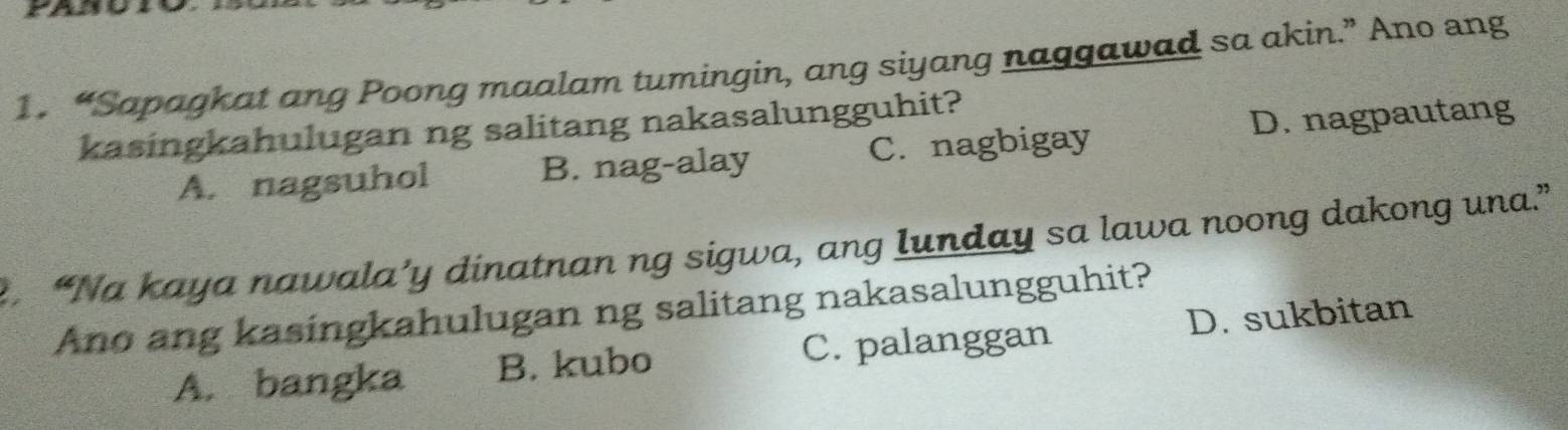 “Sapagkat ang Poong maalam tumingin, ang siyang naggawad sa akin.” Ano ang
kasingkahulugan ng salitang nakasalungguhit?
A. nagsuhol B. nag-alay C. nagbigay D. nagpautang
. “Na kaya nawala’y dinatnan ng sigwa, ang Iunday sa lawa noong dakong una.”
Ano ang kasingkahulugan ng salitang nakasalungguhit?
A. bangka B. kubo C. palanggan D. sukbitan