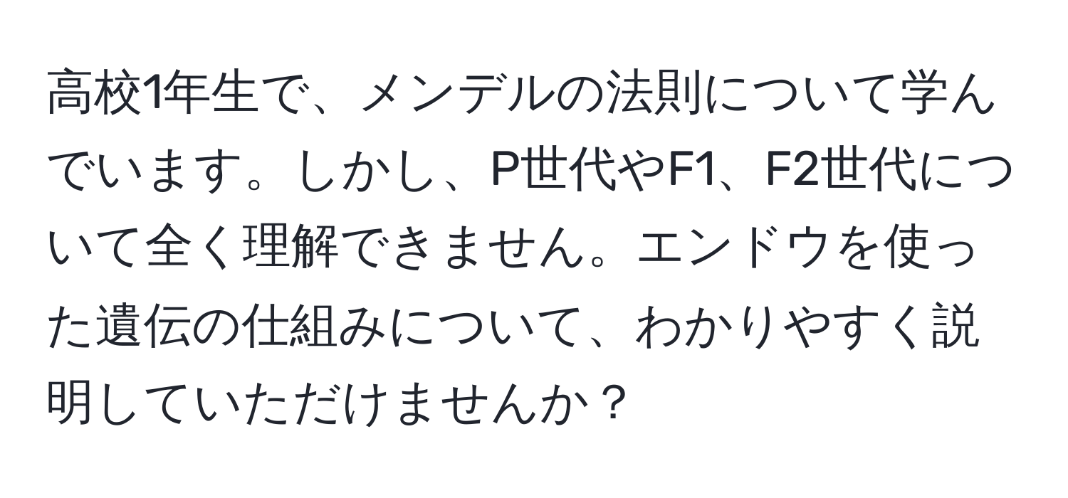 高校1年生で、メンデルの法則について学んでいます。しかし、P世代やF1、F2世代について全く理解できません。エンドウを使った遺伝の仕組みについて、わかりやすく説明していただけませんか？