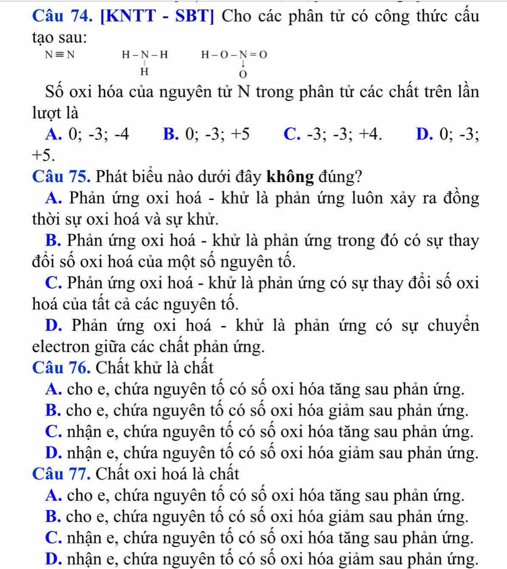 [KNTT - SBT] Cho các phân tử có công thức cấu
tạo sau:
Nequiv N H - N - H H-O-N=O
H
0
Số oxi hóa của nguyên tử N trong phân tử các chất trên lần
lượt là
A. 0; -3; -4 B. 0; -3; +5 C. -3; -3; +4. D. 0; -3;
+5.
Câu 75. Phát biểu nào dưới đây không đúng?
A. Phản ứng oxi hoá - khứ là phản ứng luôn xảy ra đồng
thời sự oxi hoá và sự khử.
B. Phản ứng oxi hoá - khử là phản ứng trong đó có sự thay
đổi số oxi hoá của một số nguyên tố.
C. Phản ứng oxi hoá - khử là phản ứng có sự thay đổi số oxi
hoá của tất cả các nguyên tố.
D. Phản ứng oxi hoá - khử là phản ứng có sự chuyền
electron giữa các chất phản ứng.
Câu 76. Chất khử là chất
A. cho e, chứa nguyên tố có số oxi hóa tăng sau phản ứng.
B. cho e, chứa nguyên tố có số oxi hóa giảm sau phản ứng.
C. nhận e, chứa nguyên tố có số oxi hóa tăng sau phản ứng.
D. nhận e, chứa nguyên tố có số oxi hóa giảm sau phản ứng.
Câu 77. Chất oxi hoá là chất
A. cho e, chứa nguyên tố có số oxi hóa tăng sau phản ứng.
B. cho e, chứa nguyên tố có số oxi hóa giảm sau phản ứng.
C. nhận e, chứa nguyên tố có số oxi hóa tăng sau phản ứng.
D. nhận e, chứa nguyên tố có số oxi hóa giảm sau phản ứng.