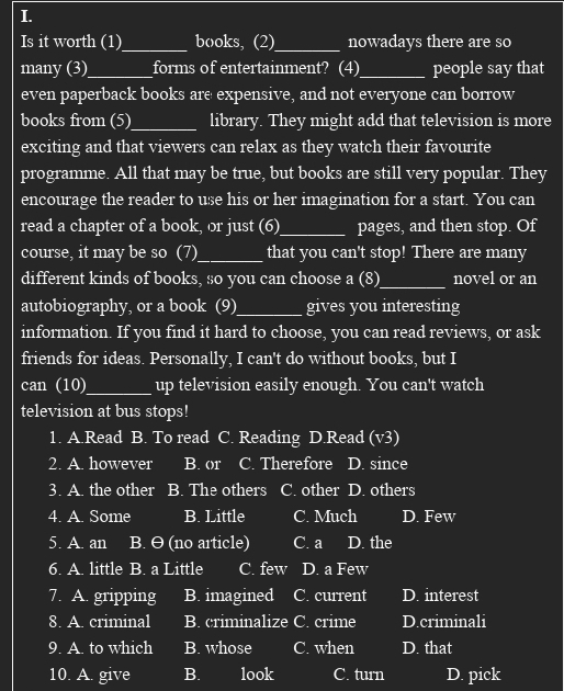 Is it worth (1)_ books, (2)_ nowadays there are so
many (3)_ forms of entertainment? (4)_ people say that
even paperback books are expensive, and not everyone can borrow
books from (5)_ library. They might add that television is more
exciting and that viewers can relax as they watch their favourite
programme. All that may be true, but books are still very popular. They
encourage the reader to use his or her imagination for a start. You can
read a chapter of a book, or just (6)_ pages, and then stop. Of
course, it may be so (7)_ that you can't stop! There are many
different kinds of books, so you can choose a (8)_ novel or an
autobiography, or a book (9)_ gives you interesting
information. If you find it hard to choose, you can read reviews, or ask
friends for ideas. Personally, I can't do without books, but I
can (10)_ up television easily enough. You can't watch
television at bus stops!
1. A.Read B. To read C. Reading D.Read (v3)
2. A. however B. or C. Therefore D. since
3. A. the other B. The others C. other D. others
4. A. Some B. Little C. Much D. Few
5. A. an B. θ (no article) C. a D. the
6. A. little B. a Little C. few D. a Few
7. A. gripping B. imagined C. current D. interest
8. A. criminal B. criminalize C. crime D.criminali
9. A. to which B. whose C. when D. that
10. A. give B. look C. turn D. pick