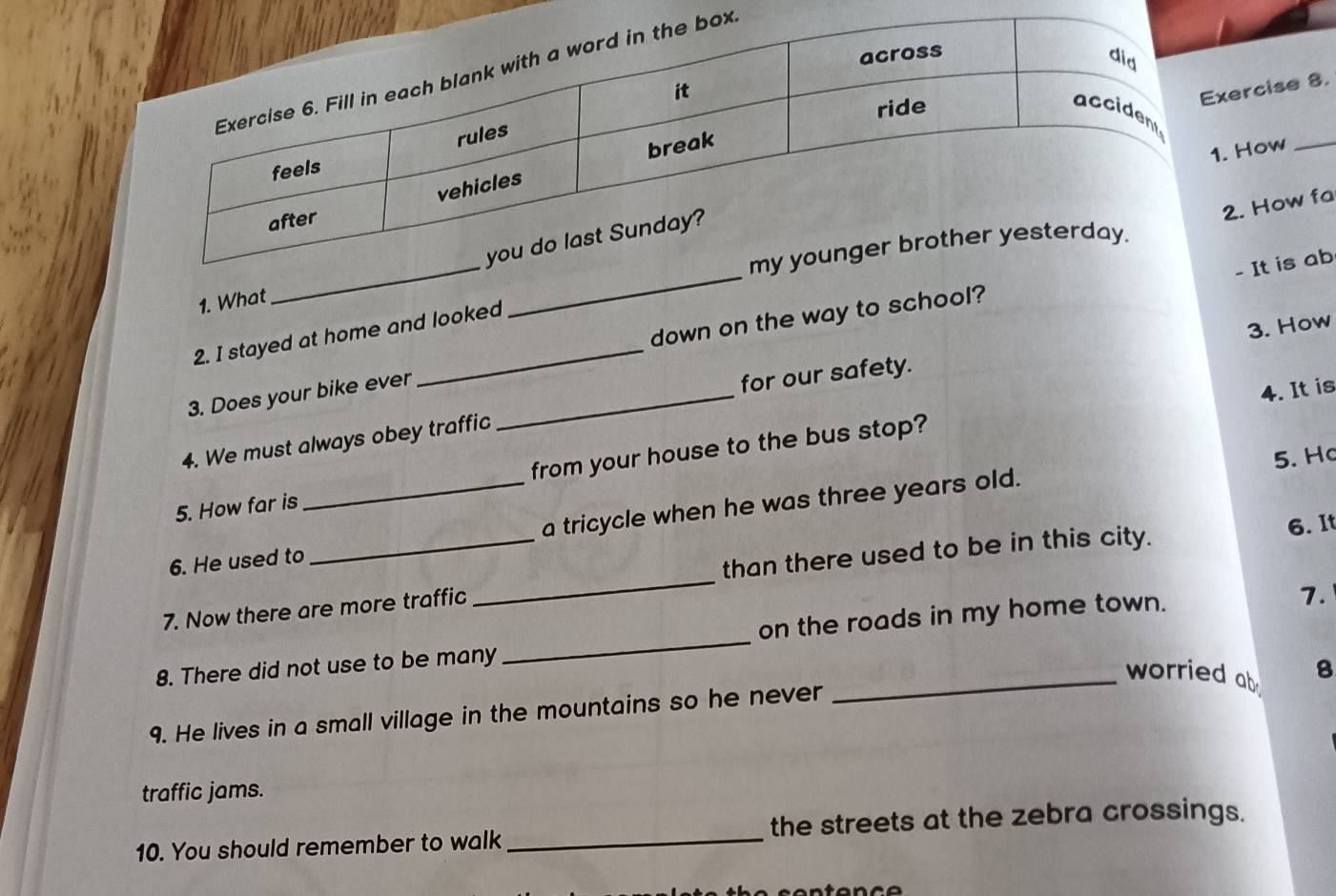 rcise 8. 
How_ 
. How fa 
1. What_ 
- It is ab 
3. How 
2. I stayed at home and looked 
3. Does your bike ever __down on the way to school? 
for our safety. 
4. It is 
4. We must always obey traffic 
5. Ho 
5. How far is _from your house to the bus stop? 
a tricycle when he was three years old. 
6. He used to 
7. Now there are more traffic _than there used to be in this city. 
6. It 
8. There did not use to be many _on the roads in my home town. 
7. 
_worried ab B 
9. He lives in a small village in the mountains so he never 
traffic jams. 
10. You should remember to walk _the streets at the zebra crossings.