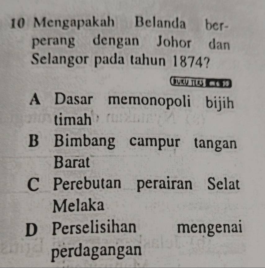 Mengapakah Belanda ber-
perang dengan Johor dan
Selangor pada tahun 1874?
Burü ter
A Dasar memonopoli bijih
timah
B Bimbang campur tangan
Barat
C Perebutan perairan Selat
Melaka
D Perselisihan mengenai
perdagangan