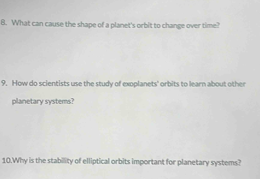 What can cause the shape of a planet's orbit to change over time? 
9. How do scientists use the study of exoplanets' orbits to learn about other 
planetary systems? 
10.Why is the stability of elliptical orbits important for planetary systems?