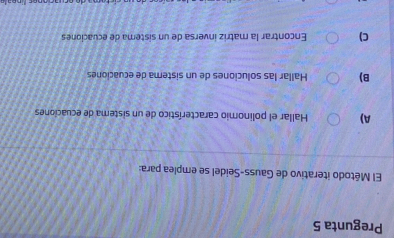 Pregunta 5
El Método iterativo de Gauss-Seidel se emplea para:
A) Hallar el polinomio característico de un sistema de ecuaciones
B) Hallar las soluciones de un sistema de ecuaciones
C) Encontrar la matriz inversa de un sistema de ecuaciones