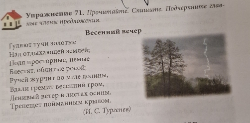 γηражнение 71. Прοчитайmе. Сηишите. Подчеркните глав- 
. . ные члены предπожения. 
Beсенний вечер 
Γуляют тучи золотые 
Ηад οτдыхаюшей землей; 
Поля πросторные, немые 
Βестяτ, οблиτые росoй; 
Pучей журчит во мгле долины, 
Βдали гремит весенний гром, 
енивый ветер в листах осины, 
Трепешет πойманным крылом. 
(И. C. Тургенев)