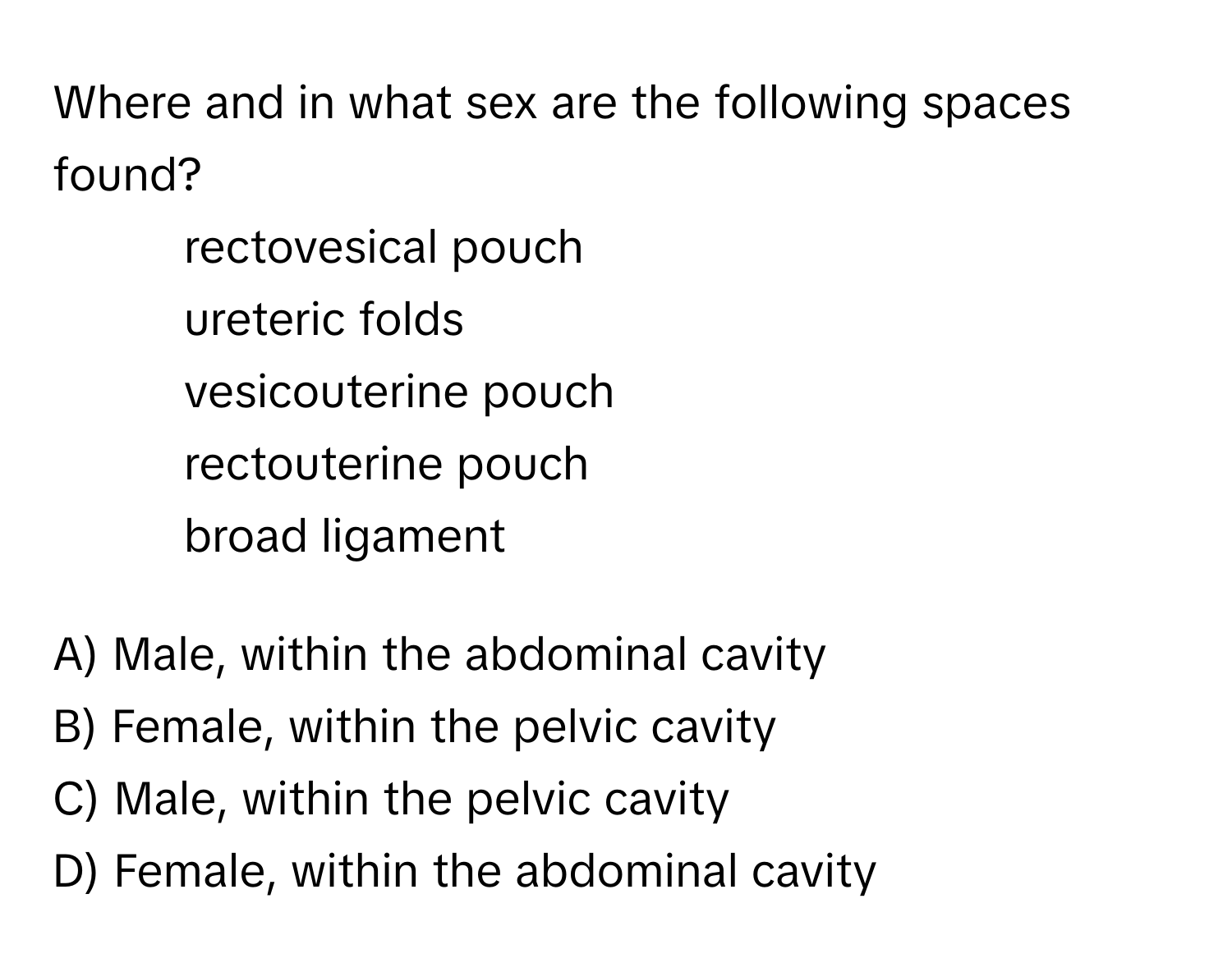 Where and in what sex are the following spaces found?
1) rectovesical pouch
2) ureteric folds
3) vesicouterine pouch
4) rectouterine pouch
5) broad ligament

A) Male, within the abdominal cavity
B) Female, within the pelvic cavity
C) Male, within the pelvic cavity
D) Female, within the abdominal cavity