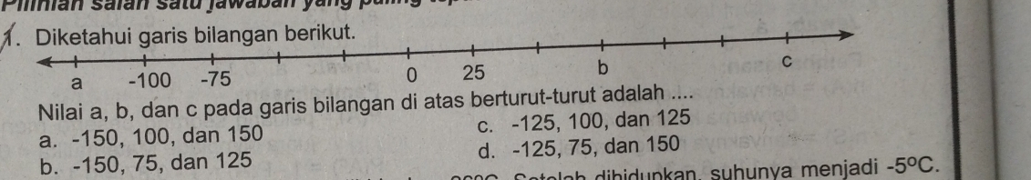 Pilian saian satu jawaban yang .
Nilai a, b, dan c pada garis bilangan di atas berturut-turut
a. -150, 100, dan 150 c. -125, 100, dan 125
b. -150, 75, dan 125 d. -125, 75, dan 150
ah ibidupkan, suhunva menjadi -5°C.