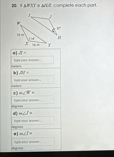 If △ WXY≌ △ HJI complete each part.
a) JI=.
type your answer...
meters
b) JH=.
type your answer...
meters
c) m∠ W=
type your answer...
degrees
d) m∠ J=
type your answer...
degrees
e) m∠ I=
type your answer...
degrees