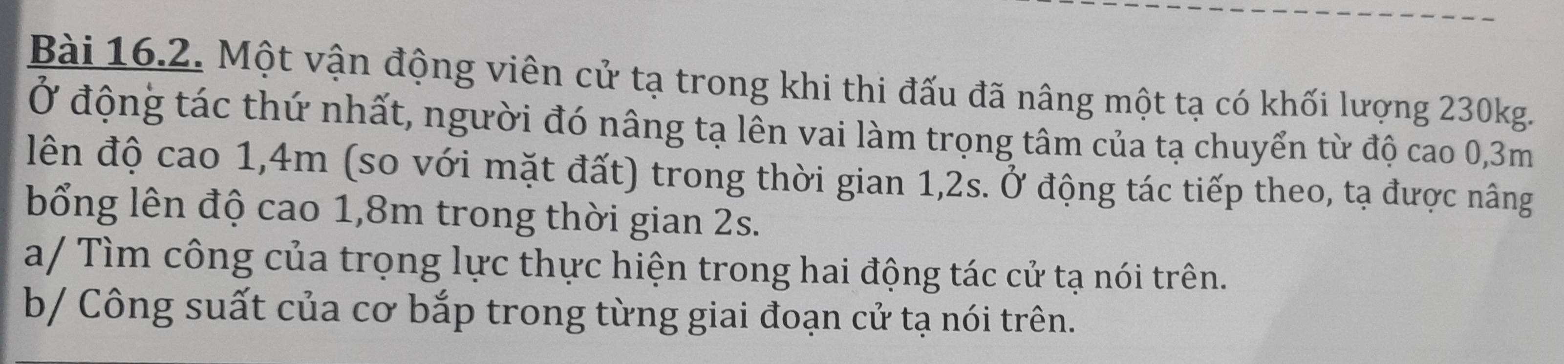 Một vận động viên cử tạ trong khi thi đấu đã nâng một tạ có khối lượng 230kg. 
Ở động tác thứ nhất, người đó nâng tạ lên vai làm trọng tâm của tạ chuyển từ độ cao 0,3m
lên độ cao 1,4m (so với mặt đất) trong thời gian 1, 2s. Ở động tác tiếp theo, tạ được nâng 
bổng lên độ cao 1,8m trong thời gian 2s. 
a/ Tìm công của trọng lực thực hiện trong hai động tác cử tạ nói trên. 
b/ Công suất của cơ bắp trong từng giai đoạn cử tạ nói trên.