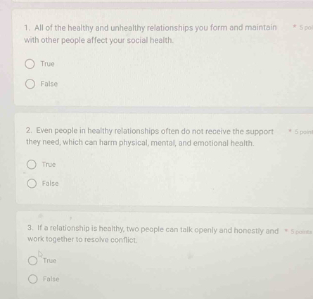 All of the healthy and unhealthy relationships you form and maintain * 5 poi
with other people affect your social health.
True
False
2. Even people in healthy relationships often do not receive the support * 5 point
they need, which can harm physical, mental, and emotional health.
True
False
3. If a relationship is healthy, two people can talk openly and honestly and * 5 pointa
work together to resolve conflict.
True
False