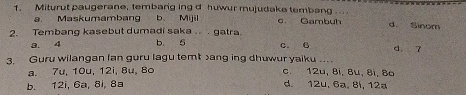 Miturut paugerane, tembang ing d huwur mujudake tembang
a. Maskumambang b. Mijil c. Gambuh d. Sinom
2. Tembang kasebut dumadi saka .. . gatra.
a. 4 b. 5 c. 6 d. 7
3. Guru wilangan lan guru lagu temt bang ing dhuwur yaiku .. .
a. 7u, 10u, 12i, 8u, 8o c. 12u, 8i, 8u, 8i, 8o
b. 12i, 6a, 8i, 8a d. 12u, 6a, 8i, 12a