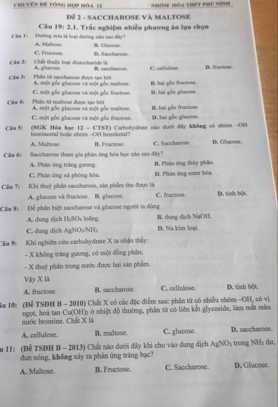 chuyên đề tổng hợp hóa 12 nhóm hóa thPt phù ninh
Đề 2 - SACCHAROSE VÀ MALTOSE
Câu 19: 2.1. Trắc nghiệm nhiều phương án lựa chọn
Câu I: Đường mía là loại đường nào sau đây?
A. Maltose. B. Glucose.
C. Fructose. D. Saccharose.
Câu 2: Chất thuộc loại disaccharide là
A. glucose. B. saccharose. C. cellulose. D. fructose.
Câu 3: Phân tử saccharose được tạo bởi
A. một gốc glucose và một gốc maltose. B. hai gốc fructose.
C. một gốc glucose và một gốc fructose. D. hai gốc glucose.
Câu 4: Phân tử maltose được tạo bởi
A. một gốc glucose và một gốc maltose. B. hai gốc fructose.
C. một gốc glucose và một gốc fructose. D. hai gốc glucose.
Câu 5: (SGK Hóa học 12 - CTST) Carbohydrate nào dưới đây không có nhóm -OH
hemiacetal hoặc nhóm -OH hemiketal?
A. Maltose. B. Fructose. C. Saccharose. D. Glucose.
Câu 6:  Saccharose tham gia phản ứng hóa học nảo sau đây?
A. Phản ứng tráng gương. B. Phản ứng thủy phân.
C. Phản ứng xà phòng hóa. D. Phản ứng ester hóa.
Câu 7: Khi thuỷ phân saccharose, sản phẩm thu được là
A. glucose và fructose. B. glucose. C. fructose. D. tinh bột.
Câu 8:  a  Để phân biệt saccharose và glucose người ta dùng
A. dung dịch H_2SO_4 loãng. B. dung dịch NaOH.
C. dung dịch AgNO_3 3/NH3. D. Na kim loại.
Câu 9: Khi nghiên cứu carbohydrate X ta nhận thấy:
- X không tráng gương, có một đồng phân;
- X thuỷ phân trong nước được hai sản phẩm.
Vậy X là
A. fructose. B. saccharose. C. cellulose. D. tinh bột.
ầu 10: (Đề TSĐH B - 2010) Chất X có các đặc điểm sau: phân tử có nhiều nhóm -OH, có vị
ngọt, hoà tan Cu(OH)2 ở nhiệt độ thường, phân tử có liên kết glycoside, làm mất màu
nước bromine. Chất X là
A. cellulose. B. maltose. C. glucose. D. saccharose.
Ấu 11: (Đề TSĐH B - 2013) Chất nào dưới đây khi cho vào dung dịch AgNO_3 trong NH_3 du,
đun nóng, không xảy ra phản ứng tráng bạc?
A. Maltose. B. Fructose. C. Saccharose. D. Glucose.