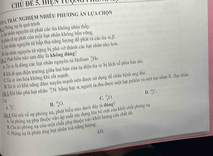 Chú đe 5. Hiện tượngt
ăn 1. trác nghiệm nhiều phương án lựa chọn
*L Phóng xạ là quá trình
A. hạt nhân nguyên tử phát các tia không nhìn thấy.
B. phân rã tự phát của một hạt nhân không bền vững.
C. hạt nhân nguyên tử hấp thụ năng lượng đề phát ra các tia α, β.
D. hạt nhân nguyên tử nặng bị phá vỡ thành các hạt nhân nhỏ hơn.
Cầu Phát biểu nào sau đây là không đúng?
A. Tia là dòng các hạt nhân nguyên tử Helium beginarrayr 4 2endarray He.
B. Khi di qua điện trường giữa hai bản của tụ điện tia & bị lệch về phía bản âm.
C. Tia α ion hóa không khí rất mạnh.
D. Tia α có khả năng dâm xuyên mạnh nên được sử dụng để chữa bệnh ung thư.
Ciu Khi bắn phá hạt nhân _7^(14)N bằng hạt α, người ta thu được một hạt prôtôn và một hạt nhân X. Hạt nhân
D. _6^(14)C.
x là
C. _8^(17)O.
_6^(12)C.
B. _8^(16)O. 
u 4 Khi nói về sự phóng xạ, phát biểu nào dưới đây là đúng?
A. Sự phóng xạ phụ thuộc vào áp suất tác dụng lên bề mặt của khối chất phóng xạ
B. Chu kì phóng xạ của một chất phụ thuộc vào khối lượng của chất đó.
C. Phóng xạ là phân ứng hạt nhân toà năng lượng.
121