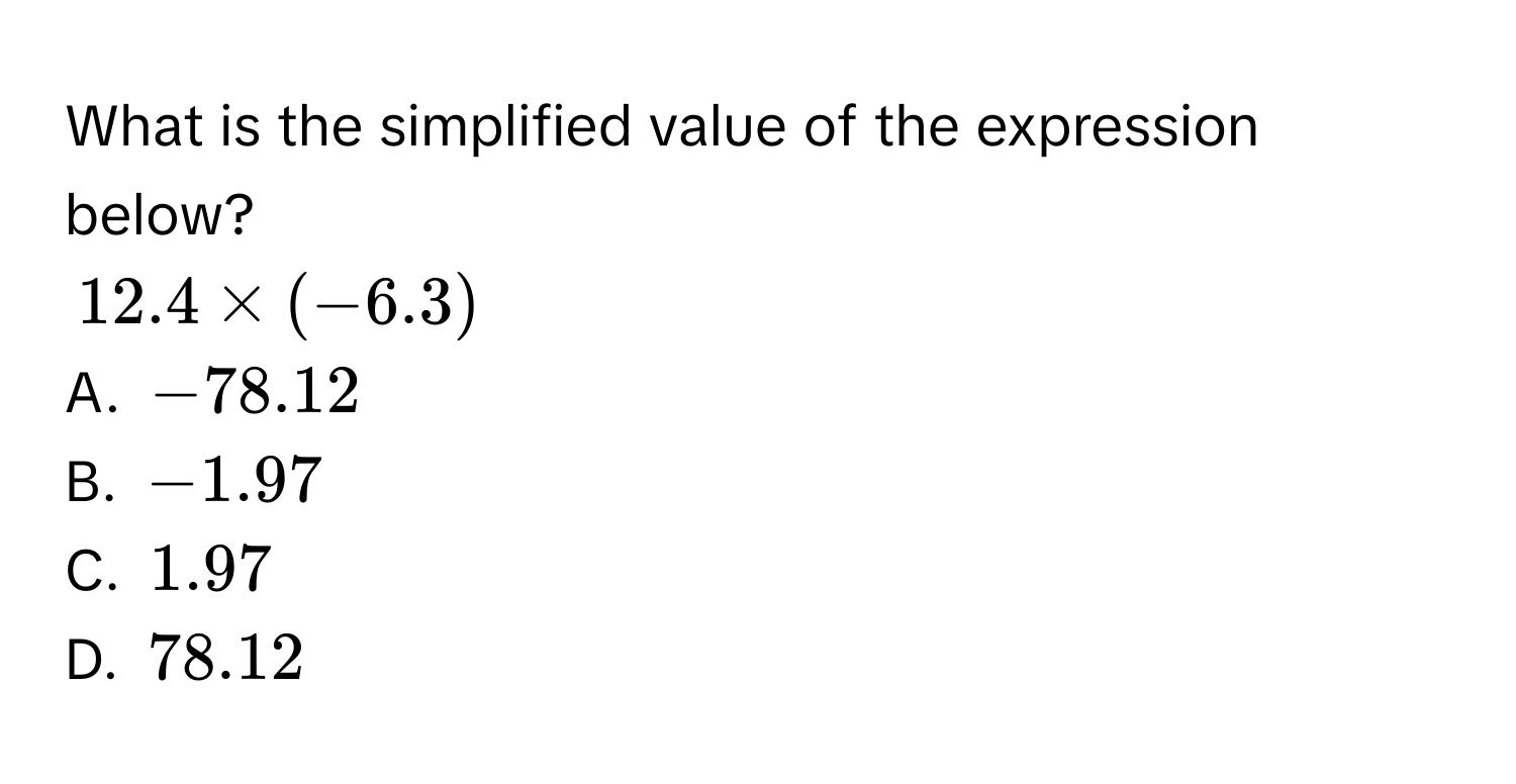 What is the simplified value of the expression below?
$12.4 * (-6.3)$
A. $-78.12$
B. $-1.97$
C. $1.97$
D. $78.12$