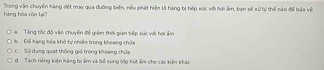 Trong vận chuyển hàng dệt may qua đường biển, nếu phát hiện lô hàng bị tiếp xúc với hơi ẩm, bạn sẽ xử lý thế nào để bảo vệ
hàng hóa còn lại?
a. Tăng tốc độ vận chuyển để giảm thời gian tiếp xúc với hơi ẩm
b. Để hàng hóa khô tự nhiên trong khoang chứa
c. Sử dụng quạt thông gió trong khoang chứa
d. Tách riêng kiện hàng bị ẩm và bổ sung lớp hút ẩm cho các kiện khác