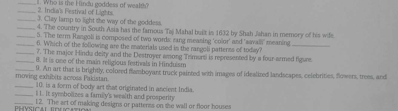 Who is the Hindu goddess of wealth? 
_2. India's Festival of Lights. 
_3. Clay lamp to light the way of the goddess. 
_4. The country in South Asia has the famous Taj Mahal built in 1632 by Shah Jahan in memory of his wife 
_5. The term Rangoli is composed of two words: rang meaning ‘color’ and ‘aavalli’ meaning 
_6. Which of the following are the materials used in the rangoli patterns of today?_ 
_7. The major Hindu deity and the Destroyer among Trimurti is represented by a four-armed figure. 
_8. It is one of the main religious festivals in Hinduism 
_9. An art that is brightly, colored flamboyant truck painted with images of idealized landscapes, celebrities, flowers, trees, and 
moving exhibits across Pakistan. 
_10. is a form of body art that originated in ancient India. 
_11. It symbolizes a family's wealth and prosperity 
_12. The art of making designs or patterns on the wall or floor houses