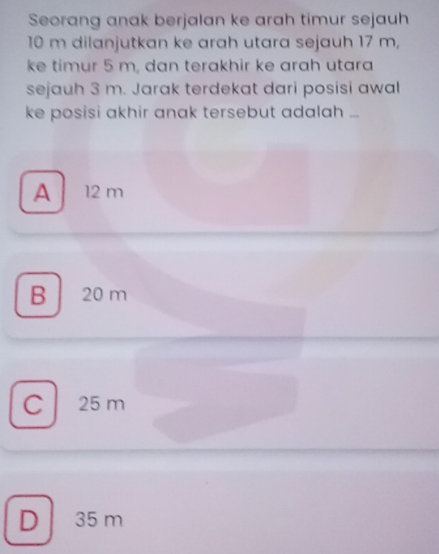 Seorang anak berjalan ke arah timur sejauh
10 m dilanjutkan ke arah utara sejauh 17 m,
ke timur 5 m, dan terakhir ke arah utara
sejauh 3 m. Jarak terdekat dari posisi awal
ke posisi akhir anak tersebut adalah ...
A 12 m
B 20 m
C 25 m
D 35 m