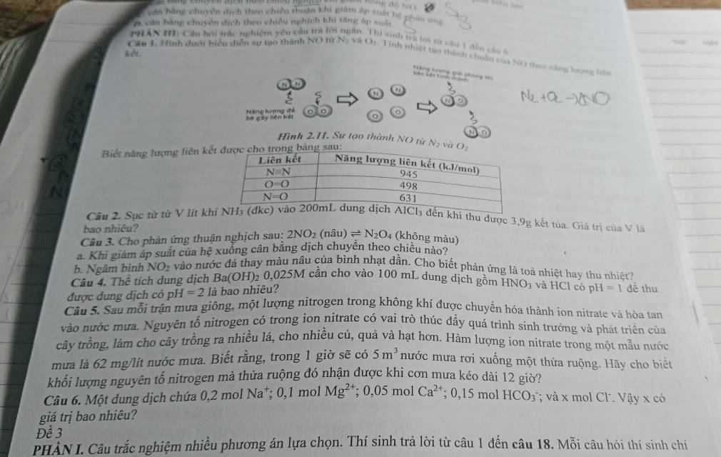 căn bằng chuyển dịch theo chiều thuận khi giám áp suất hệ phẩm ứng
D, căn bãng chuyên dịch theo chiều nghịch khi tăng áp suấi
PHAN III: Cầu hội trắc nghiệm yêu cầu tra lời ngăn. Thí sinh tra lới từ câu 1 đến sâu 6
  
ket.
Cầu 1, Hình dưới biểu diễn sự tạo thành NO từ Nị và O2. Tính nhiệt tạo thành chuân của NO theo năng lượng hiện
N t a
be gấy liên kết Nng lượng đế
0
Hình 2,II. Sự tạo thành NO từ
Biết năng lượng liên kế N_2 và 
Câu 2. Sục từ từ V lít khthu được 3,9g kết tủa. Giả trị của V là
bao nhiêu?
Câu 3. Cho phản ứng thuận nghịch sau: 2NO_2(nhat au)leftharpoons N_2O_4 (không màu)
a. Khi giám áp suất của hệ xuồng cân bằng dịch chuyên theo chiều nào?
b. Ngâm bình NO_2 vào nước đá thay màu nâu của bình nhạt dần. Cho biết phản ứng là toả nhiệt hay thu nhiệt?
Câu 4. Thể tích dung dịch Ba(OH)₂ 0,025M cần cho vào 100 mL dung dịch gồm HNO_3 và HCl có pH =1 đề thu
được dung dịch có pH=21ab ao nhiêu?
Câu 5. Sau mỗi trận mưa giông, một lượng nitrogen trong không khí được chuyền hóa thành ion nitrate và hòa tan
vào nước mưa. Nguyên tố nitrogen có trong ion nitrate có vai trò thúc đầy quá trình sinh trưởng và phát triển của
cây trồng, làm cho cây trồng ra nhiều lá, cho nhiều củ, quả và hạt hơn. Hàm lượng ion nitrate trong một mẫu nước
mưa là 62 mg/lít nước mưa. Biết rằng, trong 1 giờ sẽ có 5m^3 nước mưa rơi xuống một thửa ruộng. Hãy cho biết
khối lượng nguyên tố nitrogen mà thửa ruộng đỏ nhận được khi cơn mưa kéo dài 12 giờ?
Câu 6. Một dung dịch chứa 0,2 mol Na^+;0,1. mol Mg^(2+);0,05molCa^(2+); 0,15 mol HCO_3; và x mol Cl. Vậy x có
giá trị bao nhiêu?
Để 3
PHẢN I. Câu trắc nghiệm nhiều phương án lựa chọn. Thí sinh trả lời từ câu 1 đến câu 18. Mỗi câu hỏi thí sinh chi
