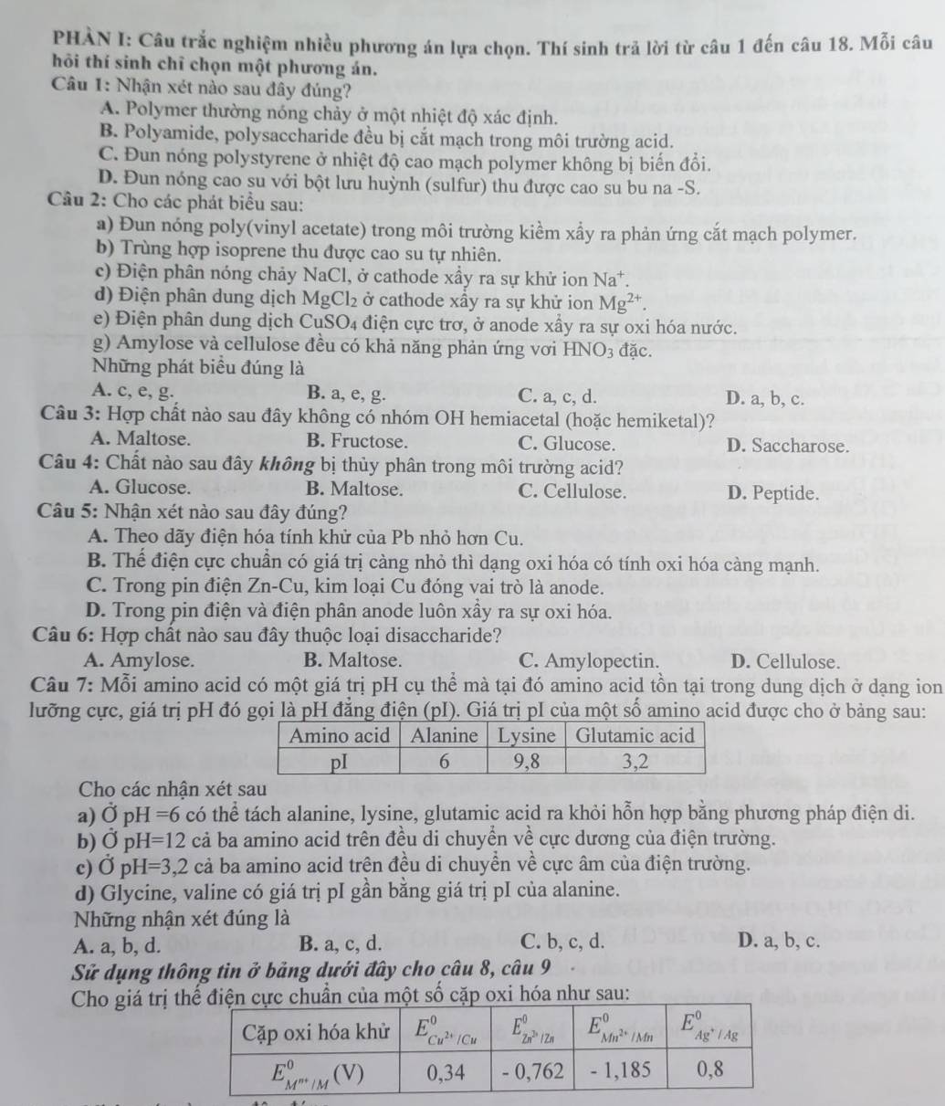 PHÀN I: Câu trắc nghiệm nhiều phương án lựa chọn. Thí sinh trả lời từ câu 1 đến câu 18. Mỗi câu
hôi thí sinh chỉ chọn một phương án.
Câu 1: Nhận xét nào sau đây đúng?
A. Polymer thường nóng chảy ở một nhiệt độ xác định.
B. Polyamide, polysaccharide đều bị cắt mạch trong môi trường acid.
C. Đun nóng polystyrene ở nhiệt độ cao mạch polymer không bị biến đổi.
D. Đun nóng cao su với bột lưu huỳnh (sulfur) thu được cao su bu na -S.
Câu 2: Cho các phát biểu sau:
a) Đun nóng poly(vinyl acetate) trong môi trường kiểm xầy ra phản ứng cắt mạch polymer.
b) Trùng hợp isoprene thu được cao su tự nhiên.
c) Điện phân nóng chảy NaCl, ở cathode xầy ra sự khử ion Na*.
d) Điện phân dung dịch MgCl_2 ở cathode xầy ra sự khử ion Mg^(2+).
e)  i n phân dung dịch  CuS D_A điện cực trơ, ở anode xầy ra sự oxi hóa nước.
g) Amylose và cellulose đều có khả năng phản ứng vơi HNO_3 đặc.
Những phát biểu đúng là
A. c, e, g. B. a, e, g. C. a, c, d. D. a, b, c.
Câu 3: Hợp chất nào sau đây không có nhóm OH hemiacetal (hoặc hemiketal)?
A. Maltose. B. Fructose. C. Glucose. D. Saccharose.
Câu 4: Chất nào sau đây không bị thủy phân trong môi trường acid?
A. Glucose. B. Maltose. C. Cellulose. D. Peptide.
Câu 5: Nhận xét nào sau đây đúng?
A. Theo dãy điện hóa tính khử của Pb nhỏ hơn Cu.
B. Thể điện cực chuẩn có giá trị càng nhỏ thì dạng oxi hóa có tính oxi hóa càng mạnh.
C. Trong pin điện Zn-Cu, kim loại Cu đóng vai trò là anode.
D. Trong pin điện và điện phân anode luôn xầy ra sự oxi hóa.
Câu 6: Hợp chất nào sau đây thuộc loại disaccharide?
A. Amylose. B. Maltose. C. Amylopectin. D. Cellulose.
Câu 7: Mỗi amino acid có một giá trị pH cụ thể mà tại đó amino acid tồn tại trong dung dịch ở dạng ion
lưỡng cực, giá trị pH đó gọi là pH đẳng điện (pI). Giá trị pI của một số amino acid được cho ở bảng sau:
Cho các nhận xét sau
a) Ở pH =6 có thể tách alanine, lysine, glutamic acid ra khỏi hỗn hợp bằng phương pháp điện di.
b) OpH=12ca ba amino acid trên đều di chuyển về cực dương của điện trường.
c) dot OpH=3,2cdot a ba amino acid trên đều di chuyển về cực âm của điện trường.
d) Glycine, valine có giá trị pI gần bằng giá trị pI của alanine.
Những nhận xét đúng là
A. a, b, d. B. a, c, d. C. b, c, d. D. a, b, c.
Sử dụng thông tin ở bảng dưới đây cho câu 8, câu 9
Cho giá trị tiện cực chuẩn của một số cặp oxi hóa như sau: