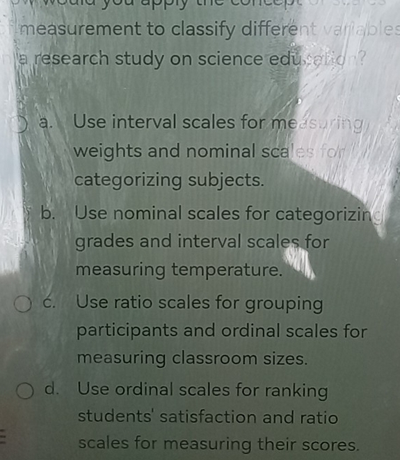 uppry
measurement to classify different vanables
a research study on science education
a. Use interval scales for measuring
weights and nominal scales for
categorizing subjects.
b. Use nominal scales for categorizin
grades and interval scales for
measuring temperature.
c. Use ratio scales for grouping
participants and ordinal scales for
measuring classroom sizes.
d. Use ordinal scales for ranking
students' satisfaction and ratio
scales for measuring their scores.