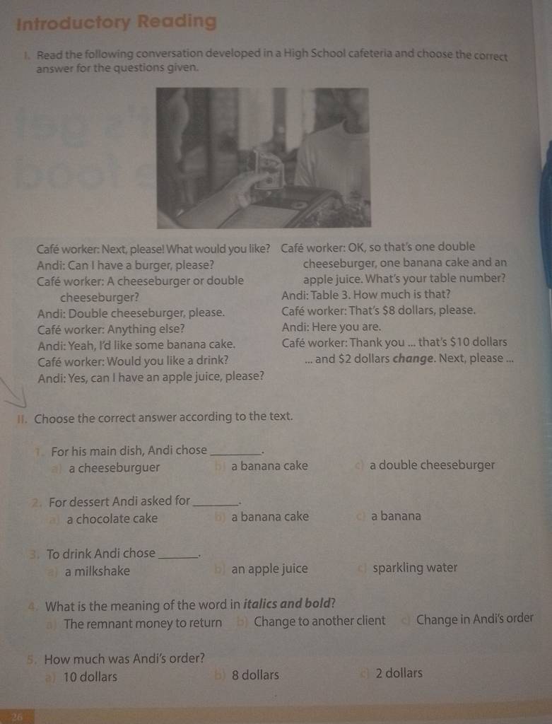 Introductory Reading
I. Read the following conversation developed in a High School cafeteria and choose the correct
answer for the questions given.
Café worker: Next, please! What would you like? Café worker: OK, so that's one double
Andi: Can I have a burger, please? cheeseburger, one banana cake and an
Café worker: A cheeseburger or double apple juice. What's your table number?
cheeseburger? Andi: Table 3. How much is that?
Andi: Double cheeseburger, please. Café worker: That's $8 dollars, please.
Café worker: Anything else? Andi: Here you are.
Andi: Yeah, I'd like some banana cake. Café worker: Thank you ... that's $10 dollars
Café worker: Would you like a drink? ... and $2 dollars change. Next, please ...
Andi: Yes, can I have an apple juice, please?
II. Choose the correct answer according to the text.
For his main dish, Andi chose _.
a cheeseburguer a banana cake a double cheeseburger
2. For dessert Andi asked for_
a) a chocolate cake a banana cake c a banana
3. To drink Andi chose_ .
a milkshake b) an apple juice c sparkling water
4. What is the meaning of the word in italics and bold?
) The remnant money to return b) Change to another client Change in Andi's order
5. How much was Andi's order?
a) 10 dollars b) 8 dollars 2 dollars