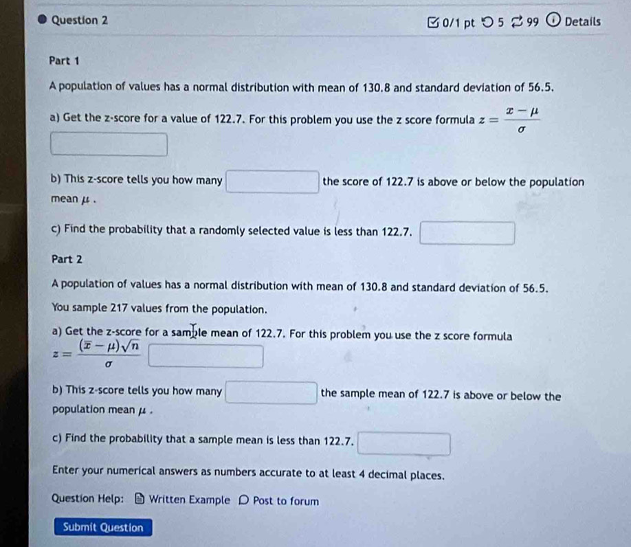 [ 0/1 pt つ 5 2 99 ① Details 
Part 1 
A population of values has a normal distribution with mean of 130.8 and standard deviation of 56.5. 
a) Get the z-score for a value of 122.7. For this problem you use the z score formula z= (x-mu )/sigma  
b) This z-score tells you how many the score of 122.7 is above or below the population 
mean μ. 
c) Find the probability that a randomly selected value is less than 122.7. 
Part 2 
A population of values has a normal distribution with mean of 130.8 and standard deviation of 56.5. 
You sample 217 values from the population. 
a) Get the z-score for a samble mean of 122.7. For this problem you use the z score formula
z=frac (overline x-mu )sqrt(n)sigma 
b) This z-score tells you how many the sample mean of 122.7 is above or below the 
population mean μ. 
c) Find the probability that a sample mean is less than 122.7. 
Enter your numerical answers as numbers accurate to at least 4 decimal places. 
Question Help: Written Example D Post to forum 
Submit Question