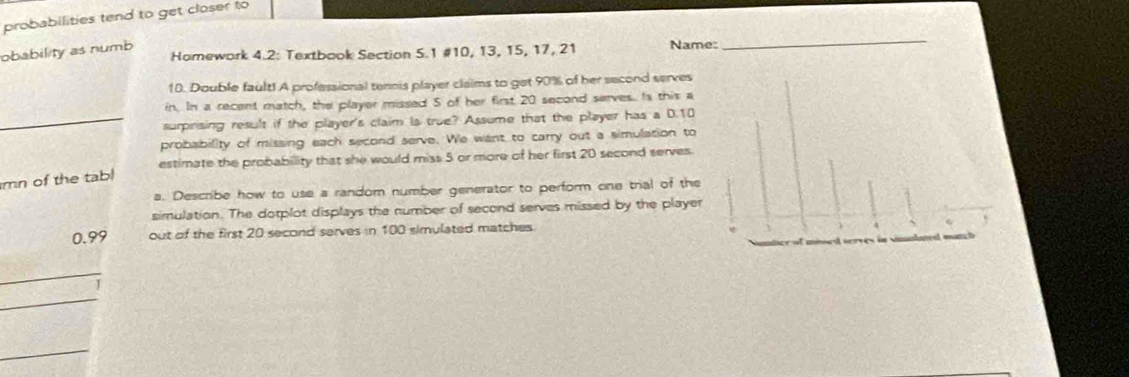 probabilities tend to get closer to 
Homework 4.2: Textbook Section 5.1 # 10, 13, 15, 17, 21 Name: 
obability as numb 
_ 
10. Double fault! A professional tennis player claims to get 90% of her second serves 
in. In a recent match, the player missed 5 of her first 20 second serves. Is this a 
_surprising result if the player's claim Is true? Assume that the player has a D. 10
probability of missing each second serve. We want to carry out a simulation to 
estimate the probability that she would miss 5 or more of her first 20 second serves. 
mn of the tabl 
a. Describe how to use a random number generator to perform one trial of the 
simulation. The dotplot displays the number of second serves missed by the player
0.99 out of the first 20 second serves in 100 simulated matches. 
_ 
_ 
1 
_