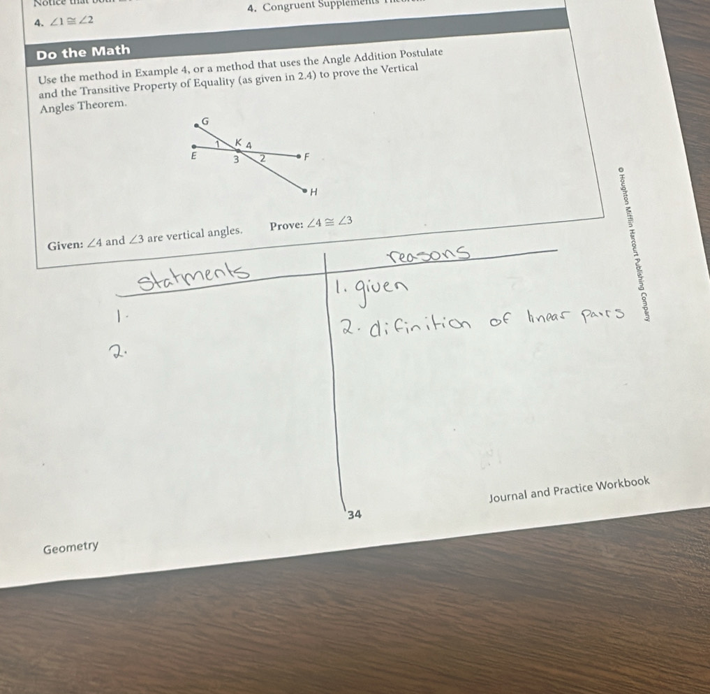 Notice 
4. Congruent Supplements 
4. ∠ 1≌ ∠ 2
Do the Math 
Use the method in Example 4, or a method that uses the Angle Addition Postulate 
and the Transitive Property of Equality (as given in 2.4) to prove the Vertical 
Angles Theorem. 
Given: ∠ 4 and ∠ 3 are vertical angles. Prove: ∠ 4≌ ∠ 3
Journal and Practice Workbook 
'34 
Geometry