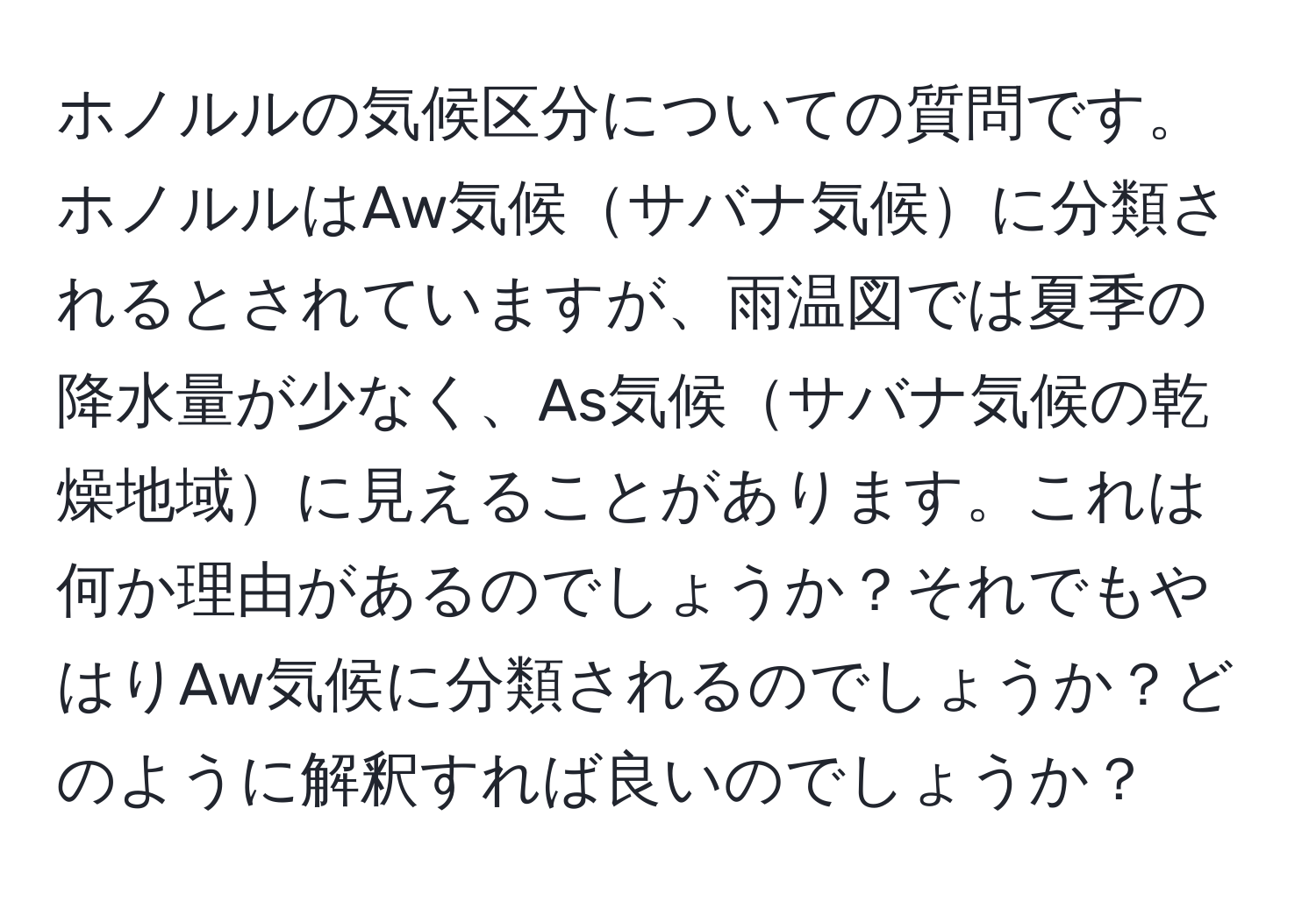 ホノルルの気候区分についての質問です。ホノルルはAw気候サバナ気候に分類されるとされていますが、雨温図では夏季の降水量が少なく、As気候サバナ気候の乾燥地域に見えることがあります。これは何か理由があるのでしょうか？それでもやはりAw気候に分類されるのでしょうか？どのように解釈すれば良いのでしょうか？