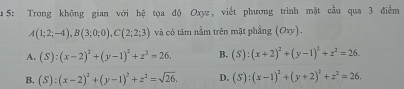 5: Trong không gian với hệ tọa độ Oxyz, viết phương trình mặt cầu qua 3 điểm
A(1;2;-4), B(3;0;0), C(2;2;3) và có tâm nằm trên mặt phẳng (Oxy).
A. (S):(x-2)^2+(y-1)^2+z^2=26. B. (S):(x+2)^2+(y-1)^2+z^2=26.
B. (S):(x-2)^2+(y-1)^2+z^2=sqrt(26). D. (S):(x-1)^2+(y+2)^2+z^2=26.