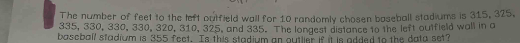 The number of feet to the left outfield wall for 10 randomly chosen baseball stadiums is 315, 325,
335, 330, 330, 330, 320, 310, 325, and 335. The longest distance to the left outfield wall in a 
baseball stadium is 355 feet. Is this stadium an outlier if it is added to the data set?