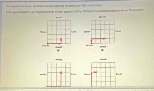 Starting from his hmuse, Reid rode his bike 300 m to the north, then 100 m to the east. 
in the given diagrams, the height and wiith of each square is 100 m. Which of the following diagrams shows Reld's path? 
North North 
Wes1 East West East 
House 
House South South 
w. 
X, 
North North 
West East West East