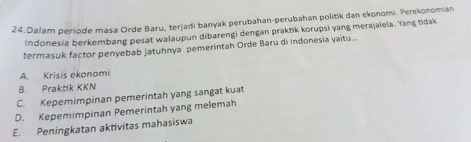 Dalam periode masa Orde Baru, terjadi banyak perubahan-perubahan politik dan ekonomi. Perekonomian
Indonesia berkembang pesat walaupun dibarengi dengan praktik korupsi yang merajalela. Yang tidak
termasuk factor penyebab jatuhnya pemerintah Orde Baru di Indonesia yaitu...
A. Krisis ekonomi
B. Praktik KKN
C. Kepemimpinan pemerintah yang sangat kuat
D. Kepemimpinan Pemerintah yang melemah
E. Peningkatan aktivitas mahasiswa