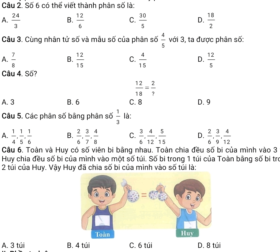 Số 6 có thể viết thành phân số là:
A.  24/3   12/6   30/5   18/2 
B.
C.
D.
Câu 3. Cùng nhân tử số và mẫu số của phân số  4/5  với 3, ta được phân số:
A.  7/8   12/15   4/15   12/5 
B.
C.
D.
Câu 4. Số?
 12/18 = 2/? 
A. 3 B. 6 C. 8 D. 9
Câu 5. Các phân số bằng phân số  1/3  là:
A.  1/4 ,  1/5 ,  1/6   2/6 ,  3/7 ,  4/8  C.  3/6 ,  4/12 ,  5/15  D.  2/6 ,  3/9 ,  4/12 
B.
Câu 6. Toàn và Huy có số viên bi bằng nhau. Toàn chia đều số bi của mình vào 3
Huy chia đều số bi của mình vào một số túi. Số bi trong 1 túi của Toàn bằng số bi tro
2 túi của Huy. Vậy Huy đã chia số bi của mình vào số túi là:
A. 3 túi B. 4 túi C. 6 túi D. 8 túi