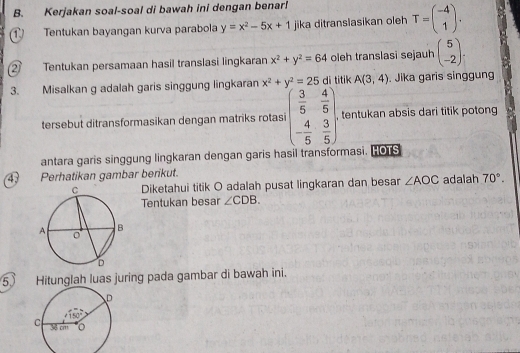 Kerjakan soal-soal di bawah ini dengan benar!
① Tentukan bayangan kurva parabola y=x^2-5x+1 jika ditranslasikan oleh T=beginpmatrix -4 1endpmatrix .
② Tentukan persamaan hasil translasi lingkaran x^2+y^2=64 oleh translasi sejauh beginpmatrix 5 -2endpmatrix .
3. Misalkan g adalah garis singgung lingkaran x^2+y^2=25 di titik A(3,4). Jika garis singgung
tersebut ditransformasikan dengan matriks rotasi beginpmatrix  3/5 & 4/5  - 4/5 & 3/5 endpmatrix . , tentukan absis dari titik potong 
antara garis singgung lingkaran dengan garis hasil transformasi. HOTS
47 Perhatikan gambar berikut.
Diketahui titik O adalah pusat lingkaran dan besar ∠ AOC adalah 70°.
Tentukan besar ∠ CDB.
5 Hitunglah luas juring pada gambar di bawah ini.