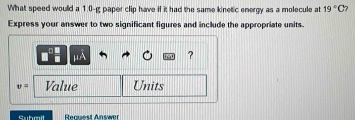 What speed would a 1.0-g paper clip have if it had the same kinetic energy as a molecule at 19°C 2 
Express your answer to two significant figures and include the appropriate units.
μA
?
v= Value Units 
Submit Reauest Answer