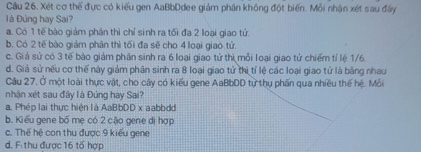 Xét cơ thể đực có kiểu gen AaBbDdee giám phân không đột biến. Mỗi nhận xét sau đây
l à Đủng hay Sai?
a. Có 1 tế bào giảm phân thì chỉ sinh ra tối đa 2 loại giao tử.
b. Có 2 tế bào giảm phân thì tối đa sẽ cho 4 loại giao tử.
c. Giả sử có 3 tế bào giảm phân sinh ra 6 loại giao tử thì mỗi loại giao tử chiếm tí lệ 1/6.
d. Giả sử nếu cơ thế này giảm phân sinh ra 8 loại giao tử thì tỉ lệ các loại giao tử là bằng nhau
Câu 27. Ở một loài thực vật, cho cây có kiểu gene AaBbDD tự thụ phấn qua nhiều thế hệ. Mỏi
nhận xét sau đây là Đúng hay Sai?
a. Phép lai thực hiện là AaBbDD x aabbdd
b. Kiểu gene bố mẹ có 2 cặo gene dị hợp
c. Thế hệ con thu được 9 kiểu gene
d. F thu được 16 tổ hợp