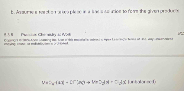 Assume a reaction takes place in a basic solution to form the given products: 
5.3.5 Practice: Chemistry at Work 5/1 
Copyright © 2024 Apex Learning Inc. Use of this material is subject to Apex Learning's Terms of Use. Any unauthorized 
copying, reuse, or redistribution is prohibited.
MnO_4^-(aq)+Cl^-(aq)to MnO_2(s)+Cl_2(g) (unbalanced)