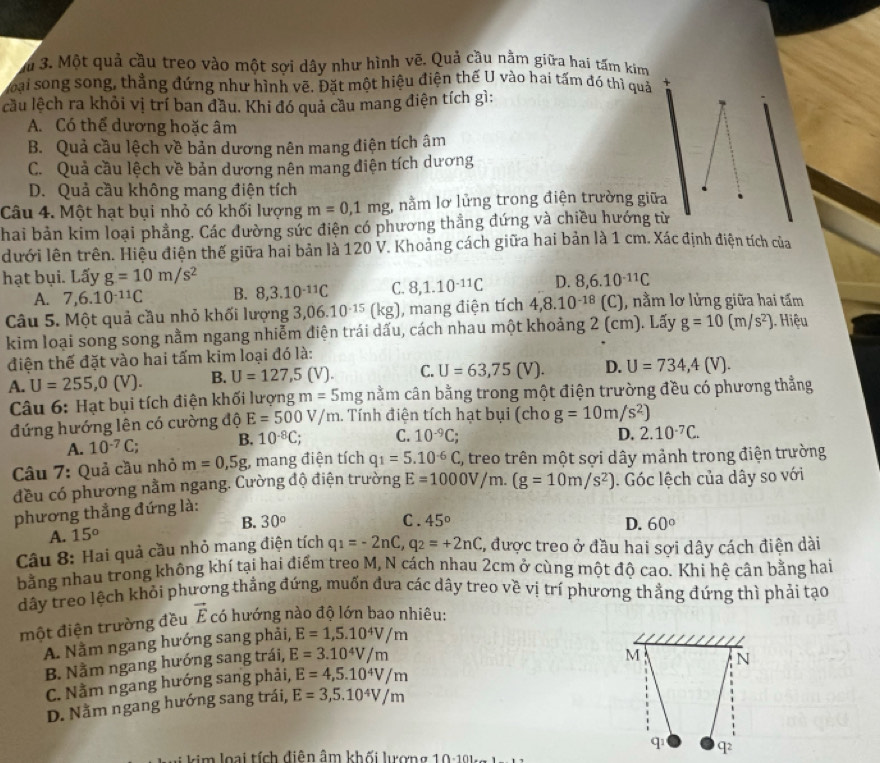 Ấu 3. Một quả cầu treo vào một sợi dây như hình vẽ. Quả cầu nằm giữa hai tấm kim
Soại song song, thẳng đứng như hình vẽ. Đặt một hiệu điện thế U vào hai tấm đó thì quả
lcầu lệch ra khỏi vị trí ban đầu. Khi đó quả cầu mang điện tích gì:
A. Có thể dương hoặc âm
B. Quả cầu lệch về bản dương nên mang điện tích âm
C. Quả cầu lệch về bản dương nên mang điện tích dương
D. Quả cầu không mang điện tích
Câu 4. Một hạt bụi nhỏ có khối lượng m=0,1mg , nằm lơ lửng trong điện trường giữa
hai bản kim loại phẳng. Các đường sức điện có phương thẳng đứng và chiều hướng từ
dưới lên trên. Hiệu điện thế giữa hai bản là 120 V. Khoảng cách giữa hai bản là 1 cm. Xác định điện tích của
hạt bụi. Lấy g=10m/s^2 D. 8,6.10^(-11)C
A. 7,6.10^(-11)C B. 8,3.10^(-11)C C. 8,1.10^(-11)C
Câu 5. Một quả cầu nhỏ khối lượng 3 06.10^(-15) (kg), mang điện tích 4,8.10^(-18) (C), nằm lơ lửng giữa hai tấm
kim loại song song nằm ngang nhiễm điện trái dấu, cách nhau một khoảng 2 (cm). Lấy g=10(m/s^2). Hiệu
điện thế đặt vào hai tấm kim loại đó là:
A. U=255,0(V). B. U=127,5(V). C. U=63,75(V). D. U=734,4(V).
Câu 6: Hạt bụi tích điện khối lượng m=5mgnam cần bằng trong một điện trường đều có phương thẳng
đứng hướng lên có cường độ E=500V/m. Tính điện tích hạt bụi (cho g=10m/s^2)
A. 10^(-7)C; B. 10^(-8)C; C. 10^(-9)C;
D. 2.10^(-7)C.
Câu 7: Quả cầu nhỏ m=0,5g, , mang điện tích q_1=5.10^(-6)C %, treo trên một sợi dây mảnh trong điện trường
đều có phương nằm ngang. Cường độ điện trường E=1000V/m.(g=10m/s^2). Góc lệch của dây so với
phương thẳng đứng là:
B. 30° C . 45° D. 60°
A. 15°
Câu 8: Hai quả cầu nhỏ mang điện tích q_1=-2nC,q_2=+2nC 1, được treo ở đầu hai sợi dây cách điện dài
bằng nhau trong không khí tại hai điểm treo M, N cách nhau 2cm ở cùng một độ cao. Khi hệ cân bằng hai
dây treo lệch khỏi phương thẳng đứng, muốn đưa các dây treo về vị trí phương thẳng đứng thì phải tạo
một điện trường đều vector E có hướng nào độ lớn bao nhiêu:
A. Nằm ngang hướng sang phải, E=1,5.10^4V/m
M
B. Nằm ngang hướng sang trái, E=3.10^4V/m N
C. Nằm ngang hướng sang phải, E=4,5.10^4V/m
D. Nằm ngang hướng sang trái, E=3,5.10^4V/m
q q2
loại tích điễn âm khối lượng 10-10   l