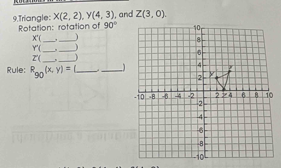 Triangle: X(2,2),Y(4,3) , and Z(3,0).
Rotation: rotation of 90°
X' _,_ )
Y' (_ ,_ )
Z' _,_ )
Rule: R_90(x,y)= _1_ )