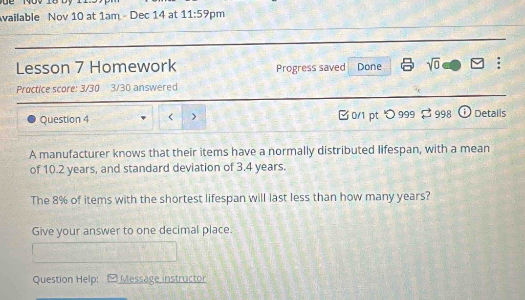 Để Nov 18 Dy 
vailable Nov 10 at 1am - Dec 14 at 11:59 pm 
Lesson 7 Homework Progress saved Done sqrt(0) 
. 
Practice score: 3/30 3/30 answered 
Question 4 0/1 pt つ 999 % 998 Details 
< > 
A manufacturer knows that their items have a normally distributed lifespan, with a mean 
of 10.2 years, and standard deviation of 3.4 years. 
The 8% of items with the shortest lifespan will last less than how many years? 
Give your answer to one decimal place. 
Question Help: Message instructor