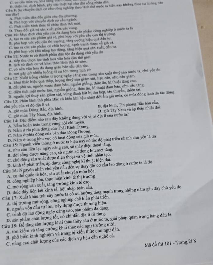 C. cơ cảu mùa vụ, khà năng tím căm,
D. thiên tai, dịch bệnh, gây các thiệt hại cho đời sống nhân dân.
Câu 9: Sự chuyên dịch cơ cầu công nghiệp theo lãnh thổ nước ta hiện nay không theo xu hướng não
sm diy?
A. Phát triển dân đều giữa các địa phương.
B. Phù hợp với chuyển địch cơ câu ngành.
C. Phát triển hình thức tổ chức lãnh thổ mới
D. Thay đổi giá trị sản xuất giữa các vùng.
Câu 10: Mục địch chủ yểu của đa dạng hóa sản phẩm công nghiệp ở nước ta là
A. tạo ra các sân phẩm giá rẻ, phù hợp với yêu cầu của thị trường
B. phủ hợp với yêu cầu thị trường, tăng cường hiệu quả đầu tư.
C. tạo ra các sản phẩm có chất lượng, cạnh tranh được về giá cả.
D. phù hợp với khả năng lao động, tăng hiệu quả săn xuất, đầu tư.
Câu 11: Nước ta có thành phần dân tộc đa đạng chủ yểu đo
A. tiếp thu chọn lọc tinh hoa văn hóa của thể giới.
B. lịch sử định cư và khai thác lãnh thổ từ sớm.
C. có nền văn hóa đa dạng giàu bản sắc dân tộc.
D. nơi gặp gỡ nhiều luởng di cư lớn trong lịch sử.
Cầu 12: Nuôi trồng chiếm tỉ trọng ngày cảng cao trong sản xuất thuỷ săn nước ta, chủ yểu do
A. khai thác hiệu quả thấp, lượng thuỹ sản giám sút, hậu cần, nhu cầu giảm.
B. đất phủ sa, nguồn nước đâm bảo, nguồn giống, thức ăn, kĩ thuật tăng cao.
C. diện tích mặt nước lớn, nguồn giống, thức ăn, kĩ thuật đâm bảo, nhu cầu tăng.
D. nguồn lợi thuỷ sản giảm sút, vùng đánh bắt bị thu hợp, tàu thuyền, thiên tai.
Cầu 13: Phần lãnh thổ phía Bắc có kiểu khi hậu nhiệt đới ám gió mùa, có mùa đông lạnh do tác động
chủ yếu của vĩ độ địa lí và
A. gió mùa Đông Bắc, địa hình. B. địa hình, Tin phong Bắc bản cầu.
C. gió mùa Tây Nam, địa hình. D. gió Tây Nam và áp thấp nhiệt đới
Câu 14: Đặc điểm nào sau đây không đúng với vị trí địa lí của nước ta?
A. Nằm hoàn toàn trong vùng nội chí tuyển.
B. Nằm ở rìa phía đông của Thái Bình Dương.
C. Nằm ở phía đông của bản đảo Đông Dương.
D. Nằm ở trong khu vực có hoạt động của gió mùa.
Câu 15: Ngành viễn thông ở nước ta hiện nay có tốc độ phát triển nhanh chủ yếu là do
A. nhu cầu liên lạc ngày càng cao, số máy điện thoại tăng.
B. đời sống được nâng cao, số người sử dụng Internet tăng.
C. chủ động sản xuất được điện thoại và vệ tinh nhân tạo.
D. kinh tế phát triển, áp dụng công nghệ kĩ thuật hiện đại.
Câu 16: Nguyên nhân chủ yếu dẫn đến sự thay đổi cơ cấu lao động ở nước ta là do
A. xu thể quốc tế hóa, sản xuất chuyện môn hóa.
B. công nghiệp hóa, thực hiện kinh tế thị trường,
C. mở rộng sản xuất, tăng trưởng kinh tế cao.
D. thúc đầy liên kết kinh tế, hội nhập toàn cầu.
Câu 17: Xuất khẩu trái cây nước ta có xu hướng tăng mạnh trong những năm gần đây chủ yểu do
A. thị trường mở rộng, công nghiệp chế biển phát triển.
B. nguồn vốn đầu tư lớn, xây dựng được thựơng hiệu.
C. trình độ lao động ngày cảng cao, sản phẩm đa dạng.
D. sân phẩm chất lượng tốt, có chi dẫn địa li rõ ràng.
Câu 18: Để tăng sản lượng khai thác thủy sản ở nước ta, giải pháp quan trọng hàng đầu là
A. tìm kiểm và tăng cường khai thác các ngư trường mới.
B. phổ biến kinh nghiệm và trang bị kiến thức cho ngư dân.
C. nâng cao chất lượng của các dịch vụ hậu cần nghề cá.
Mã đề thi 101 - Trang 2/ 8