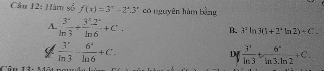 Hàm số f(x)=3^x-2^x.3^x có nguyên hàm bằng
A.  3^x/ln 3 + (3^x.2^x)/ln 6 +C.
B. 3^xln 3(1+2^xln 2)+C.
 3^x/ln 3 - 6^x/ln 6 +C.
D  3^x/ln 3 + 6^x/ln 3.ln 2 +C. 
Câu 13: Một ng