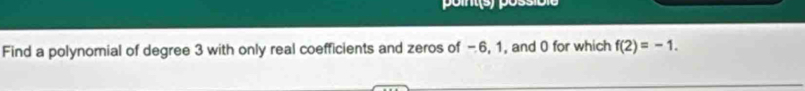 point(s) possit 
Find a polynomial of degree 3 with only real coefficients and zeros of -6, 1, and 0 for which f(2)=-1.