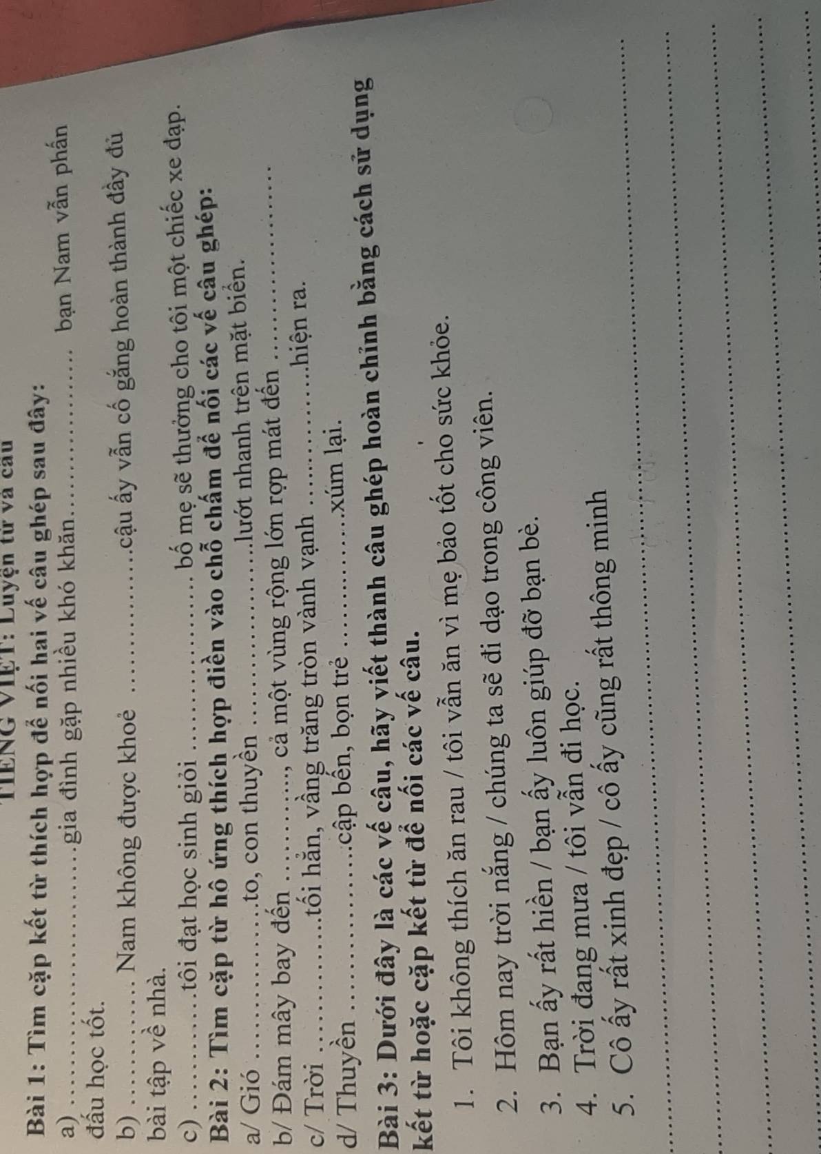TIENG VIệT: Luyện từ và cau 
Bài 1: Tìm cặp kết từ thích hợp để nối hai vế câu ghép sau đây: 
a) _gia đình gặp nhiều khó khăn_ 
bạn Nam vẫn phấn 
đấu học tốt. 
b) _Nam không được khoẻ _ấcậu ấy vẫn cố gắng hoàn thành đầy đủ 
bài tập về nhà. 
c) ._ 
i đạt học sinh giỏi _ bố mẹ sẽ thưởng cho tôi một chiếc xe đạp. 
Bài 2: Tìm cặp từ hô ứng thích hợp điền vào chỗ chấm để nối các vế câu ghép: 
a/ Gió _ to, on thuyền _nhướt nhanh trên mặt biển. 
b/ Đám mây bay đến_ 
cả một vùng rộng lớn rợp mát đến_ 
c/ Trời _hối hằn, vầng trăng tròn vành vạnh _ hiệ n ra . 
d/ Thuyền _cập bển, bọn trẻ _xúm lại. 
Bài 3: Dưới đây là các vế câu, hãy viết thành câu ghép hoàn chỉnh bằng cách sử dụng 
kết từ hoặc cặp kết từ để nối các vế câu. 
1. Tôi không thích ăn rau / tôi vẫn ăn vì mẹ bảo tốt cho sức khỏe. 
2. Hôm nay trời nắng / chúng ta sẽ đi dạo trong công viên. 
3. Bạn ấy rất hiền / bạn ấy luôn giúp đỡ bạn bè. 
4. Trời đang mưa / tôi vẫn đi học. 
_5. Cô ấy rất xinh đẹp / cô ấy cũng rất thông minh 
_ 
_ 
_ 
_