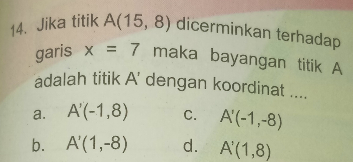 Jika titik A(15,8) dicerminkan terhadap
garis x=7 maka bayangan titik A
adalah titik A’ dengan koordinat ....
a. A'(-1,8) C. A'(-1,-8)
b. A'(1,-8) d. A'(1,8)