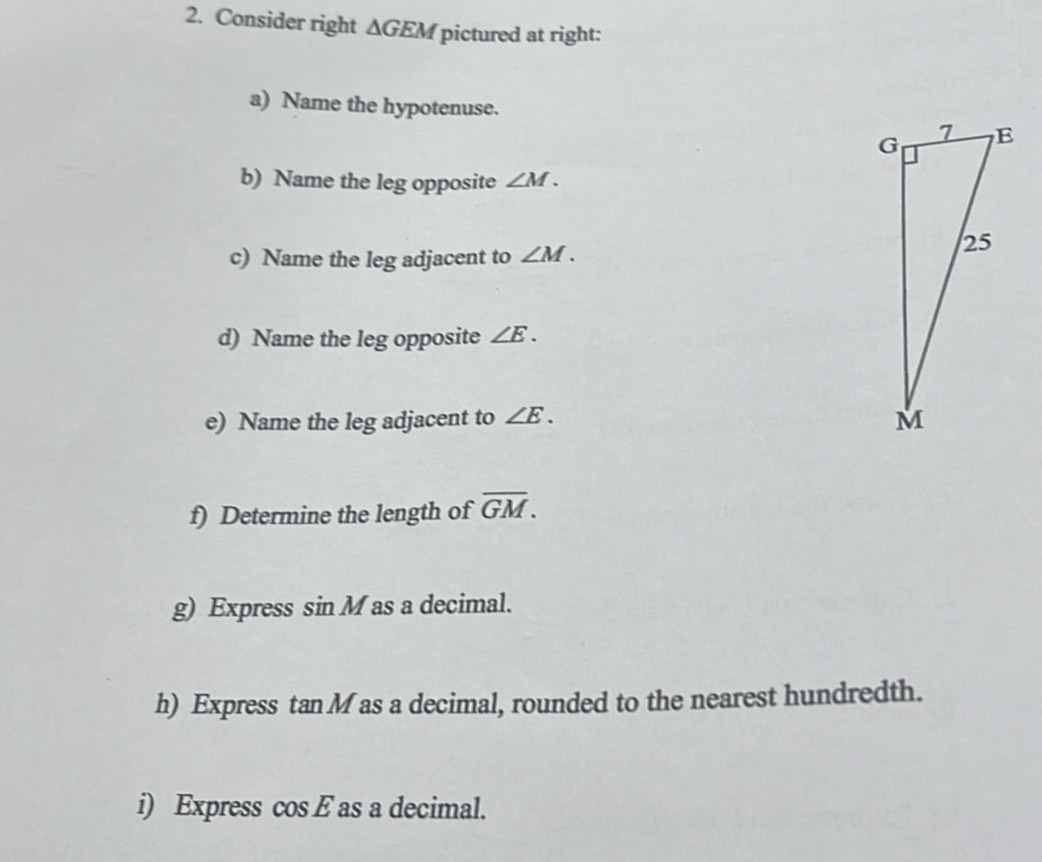 Consider right △ GEM pictured at right: 
a) Name the hypotenuse. 
b) Name the leg opposite ∠ M. 
c) Name the leg adjacent to ∠ M. 
d) Name the leg opposite ∠ E. 
e) Name the leg adjacent to ∠ E. 
f) Determine the length of overline GM. 
g) Express sin M as a decimal. 
h) Express tan M as a decimal, rounded to the nearest hundredth. 
i) Express cos E as a decimal.