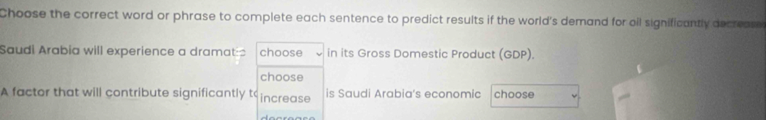 Choose the correct word or phrase to complete each sentence to predict results if the world's demand for oil significantly decrease 
Saudi Arabia will experience a dramatic choose in its Gross Domestic Product (GDP). 
choose 
A factor that will contribute significantly to increase is Saudi Arabia's economic choose