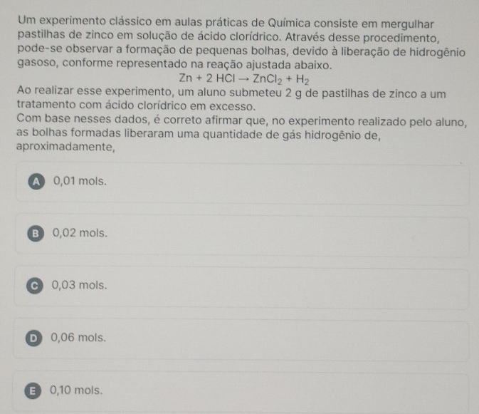 Um experimento clássico em aulas práticas de Química consiste em mergulhar
pastilhas de zinco em solução de ácido clorídrico. Através desse procedimento,
pode-se observar a formação de pequenas bolhas, devido à liberação de hidrogênio
gasoso, conforme representado na reação ajustada abaixo.
Zn+2HClto ZnCl_2+H_2
Ao realizar esse experimento, um aluno submeteu 2 g de pastilhas de zinco a um
tratamento com ácido clorídrico em excesso.
Com base nesses dados, é correto afirmar que, no experimento realizado pelo aluno,
as bolhas formadas liberaram uma quantidade de gás hidrogênio de,
aproximadamente,
A 0,01 mols.
B 0,02 mols.
C 0,03 mols.
D 0,06 mols.
E 0,10 mols.